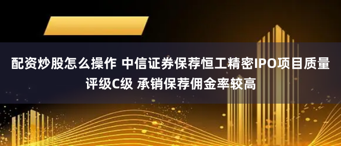 配资炒股怎么操作 中信证券保荐恒工精密IPO项目质量评级C级 承销保荐佣金率较高