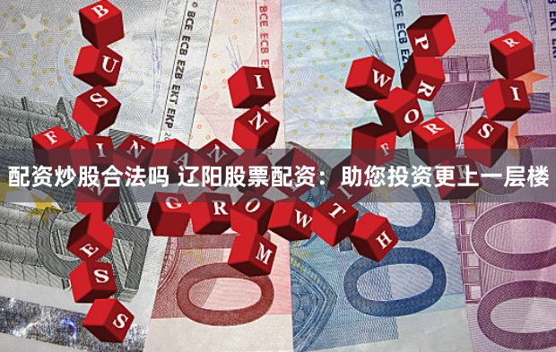 配资炒股合法吗 辽阳股票配资：助您投资更上一层楼