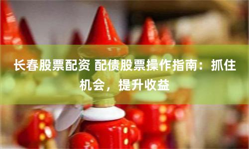 长春股票配资 配债股票操作指南：抓住机会，提升收益