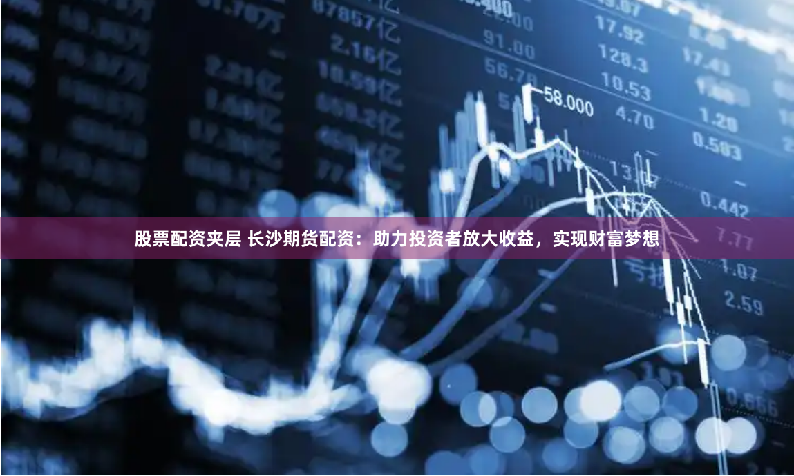 股票配资夹层 长沙期货配资：助力投资者放大收益，实现财富梦想