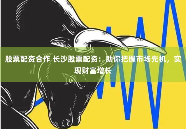 股票配资合作 长沙股票配资：助你把握市场先机，实现财富增长