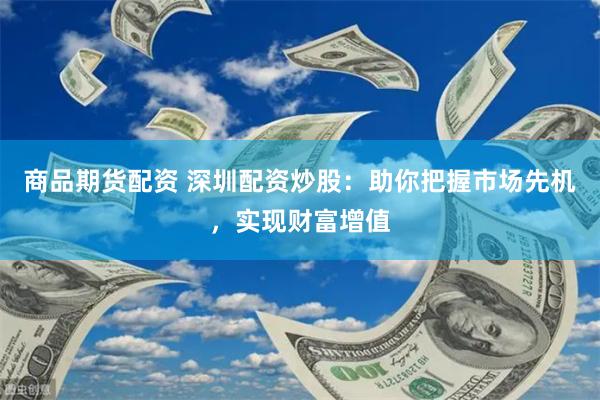 商品期货配资 深圳配资炒股：助你把握市场先机，实现财富增值