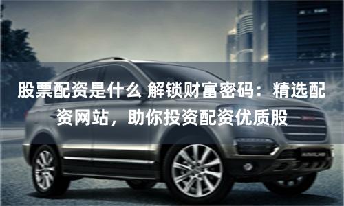 股票配资是什么 解锁财富密码：精选配资网站，助你投资配资优质股