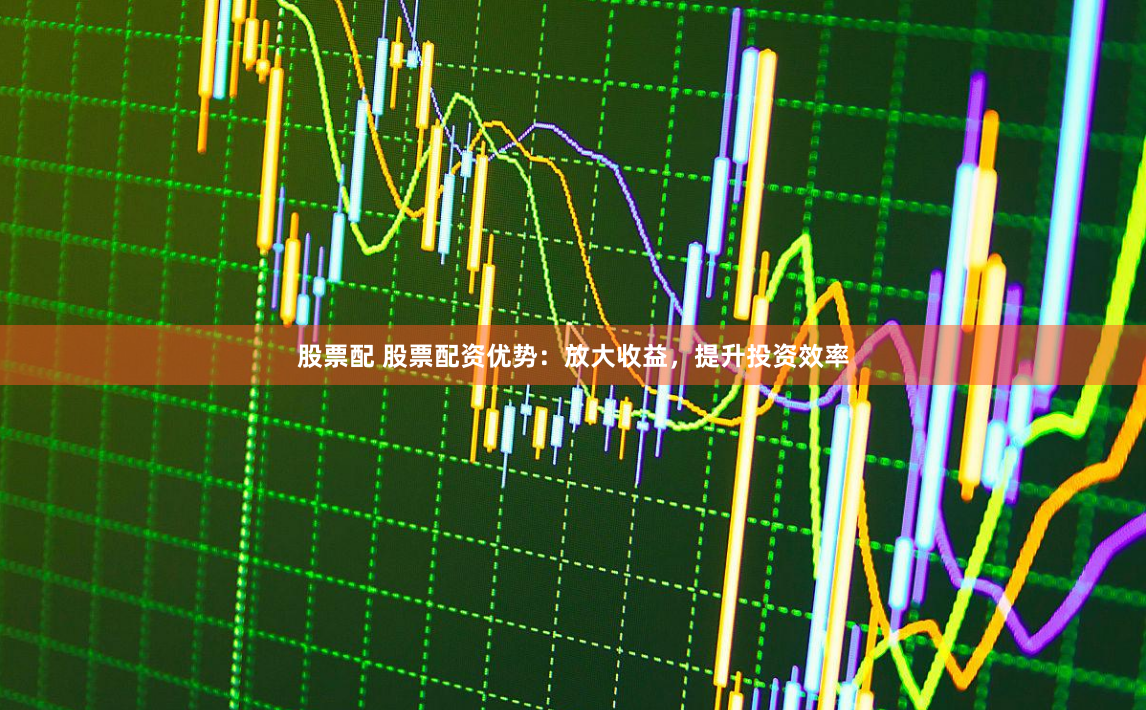 股票配 股票配资优势：放大收益，提升投资效率