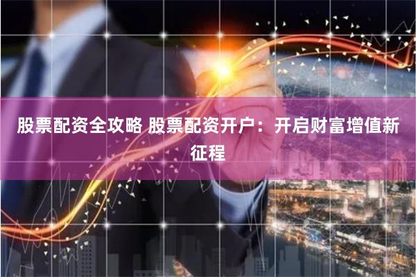 股票配资全攻略 股票配资开户：开启财富增值新征程