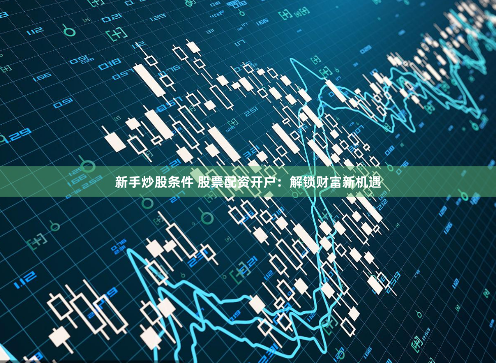 新手炒股条件 股票配资开户：解锁财富新机遇