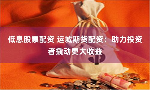 低息股票配资 运城期货配资：助力投资者撬动更大收益