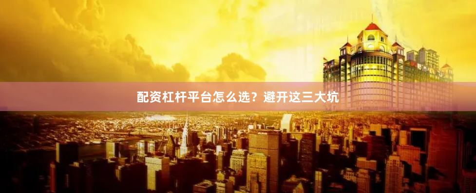 配资杠杆平台怎么选？避开这三大坑